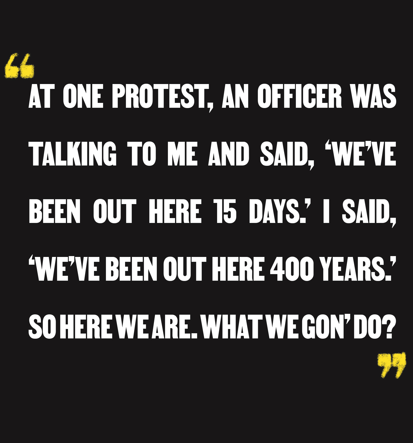 "At one protest, an officer was talking to me and said, 'We've been out here 15 days.' I said, 'We've been out here 400 years.' So here we are. What we gon' do?"