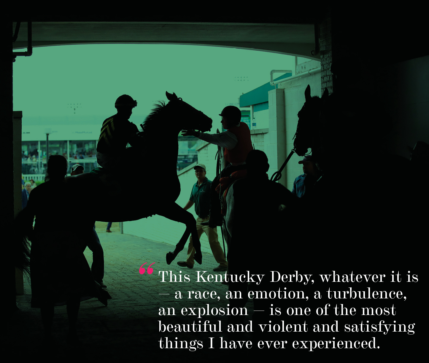 "This Kentucky Derby, whatever it is — a race, an emotion, a turbulence, an explosion — is one of the most beautiful and violent and satisfying things I have ever experienced."