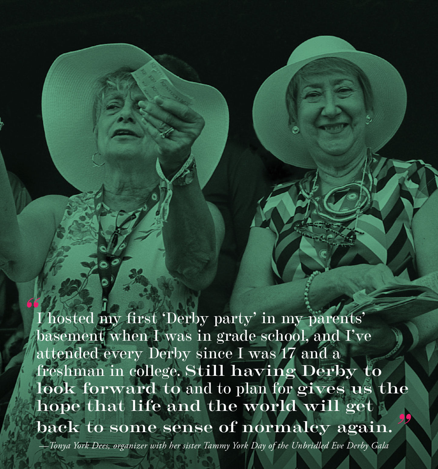 "I hosted my first 'Derby party' in my parents' basement when I was in grade school, and I've attended every Derby since I was 17 and a freshman in college. Still having Derby to look forward to and to plan for gives us the hope that life and the world will get back to some sense of normalcy again." — Tonya York Dees, organizer with her sister Tammy York Day of the Unbridled Eve Derby Gala