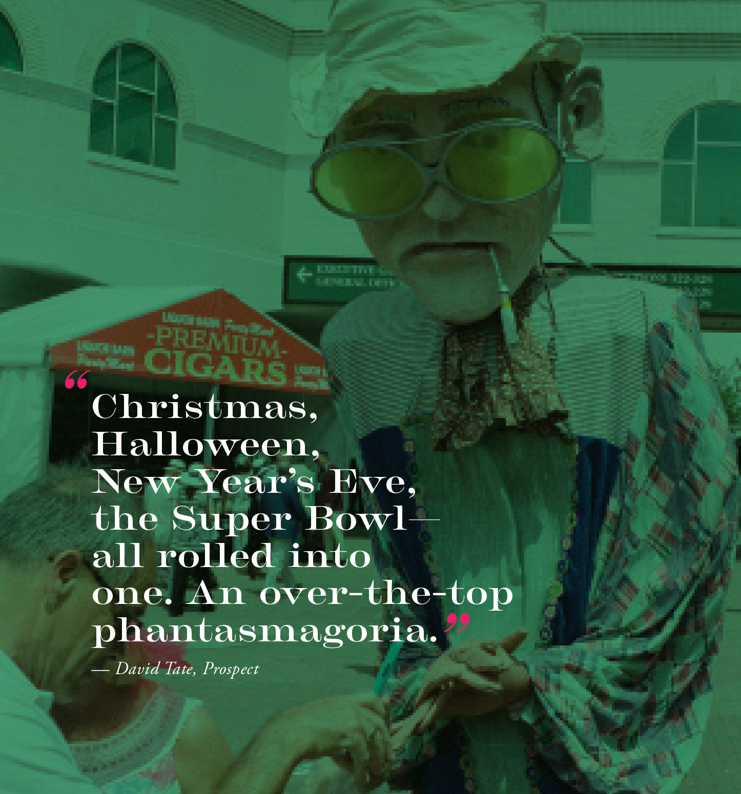 "Christmas, Halloween, New Year's Eve, the Super Bowl — all rolled into one. An over-the-top phantasmagoria." — David Tate, Prospect