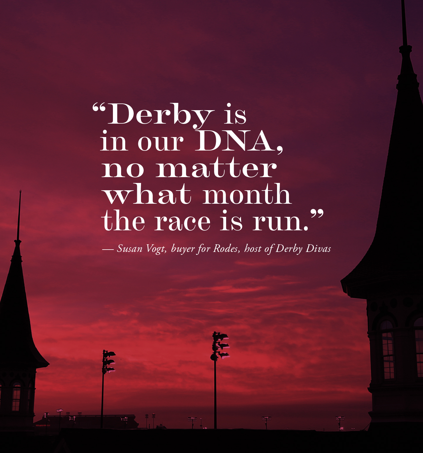 "Derby is in our DNA, no matter what month the race is run in." — Susan Vogt, buyer for Rodes, host of Derby Divas