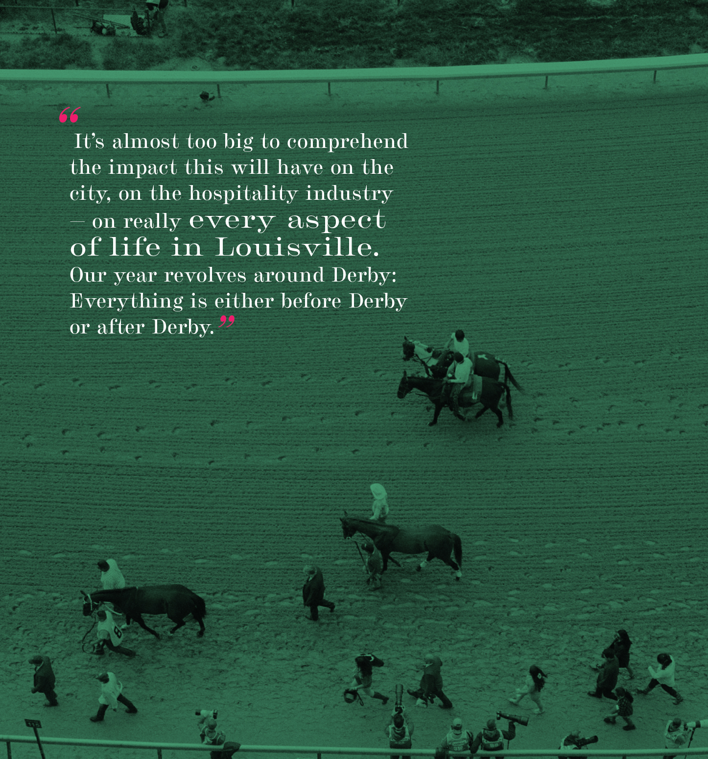 "It's almost too big to comprehend the impact this will have on the city, on the hospitality industry — on really every aspect of life in Louisville. Our year revolves around Derby: Everything is either before Derby or after Derby."