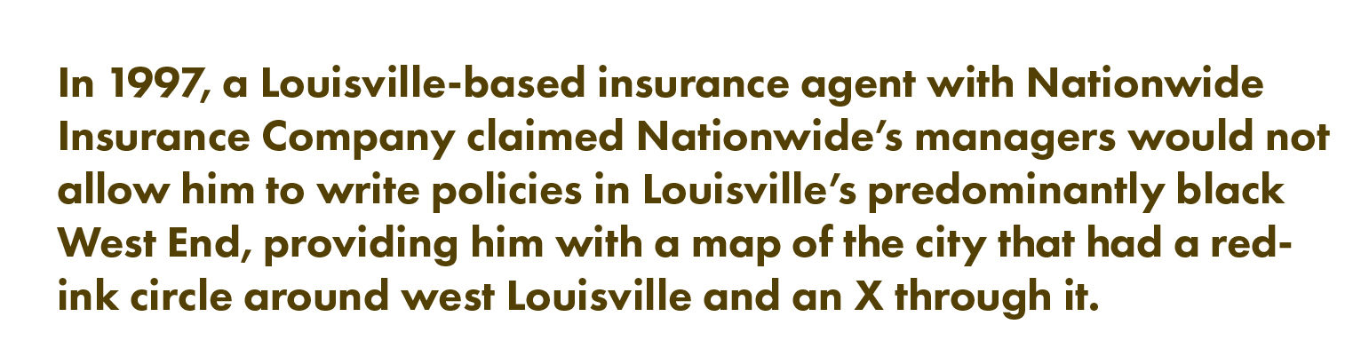 In 1997, a Louisville-based insurance agent with Nationwide Insurance Company claimed Nationwide's managers would not allow him to write policies in Louisville's predominantly Black West End, providing him with a map of the city that had a red-ink circle around west Louisville and an X through it.