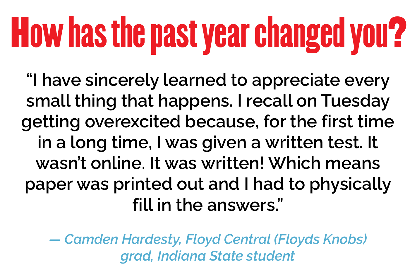 How has the past year changed you? "I have sincerely learned to appreciate every small thing that happens. I recall on Tuesday getting overexcited because, for the first time in a long time, I was given a written test. It wasn't online. It was written! Which means paper was printed out and I had to physically fill in the answers." — Camden Hardesty, Floyd Central grad, Indiana State student