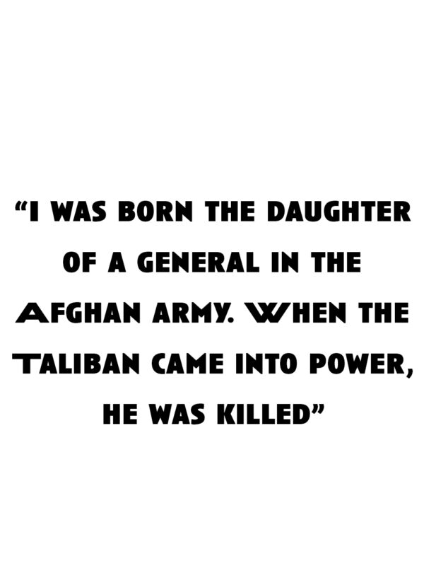 "I was born the daughter of a general in the Afghan army. When the Taliban came into power, he was killed"