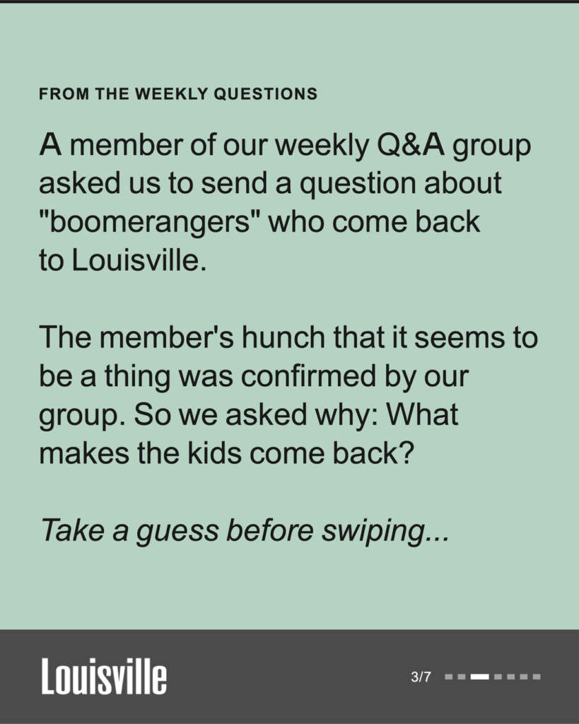 From the weekly questions: A member of our weekly Q and A group asked us to send a question about boomerangers who come back to Louisville. The member's hunch that it seems to be a thing was confirmed by our group. So we asked why: what makes the kids come back? Take a guess before swiping.