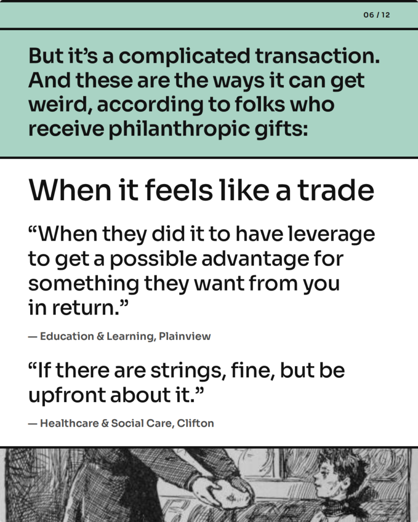 But it’s a complicated transaction. And these are the ways it can get weird, according to folks who receive philanthropic gifts: When it feels like a trade. “When they did it to have leverage to get a possible advantage for something they want from you in return.” — Education & Learning, Plainview. “If there are strings, fine, but be upfront about it.” — Healthcare & Social Care, Clifton.
