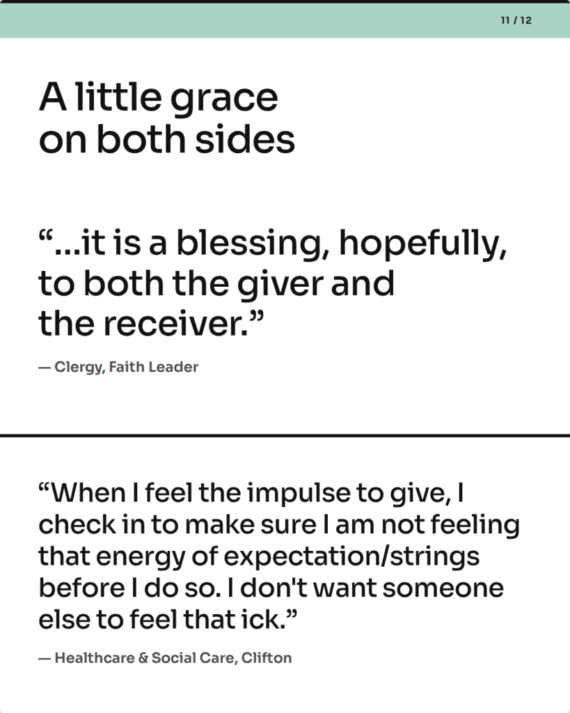 A little grace on both sides. “…it is a blessing, hopefully, to both the giver and the receiver.” — Clergy, Faith Leader. “When I feel the impulse to give, I check in to make sure I am not feeling that energy of expectation/strings before I do so. I don't want someone else to feel that ick.” — Healthcare & Social Care, Clifton.